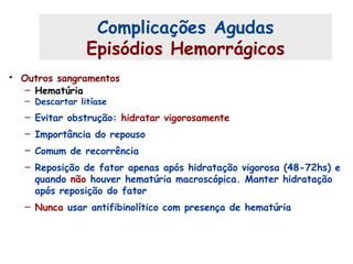• Outros sangramentos
– Hematúria
– Descartar litíase
– Evitar obstrução: hidratar vigorosamente
– Importância do repouso
– Comum de recorrência
– Reposição de fator apenas após hidratação vigorosa (48-72hs) e
quando não houver hematúria macroscópica. Manter hidratação
após reposição do fator
– Nunca usar antifibinolítico com presença de hematúria
Complicações Agudas (4)
Complicações Agudas
Episódios Hemorrágicos
 