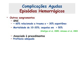 • Outros sangramentos
– SNC
– ~ 60% relacionado a trauma e ~ 30% espontâneo
– Mortalidade de 10-20%; sequelas em > 50%
Stieltjes et al, 2005; Antunes et al, 2003
– Associado à procedimentos
– Profilaxia adequada
Complicações Agudas (4)
Complicações Agudas
Episódios Hemorrágicos
 
