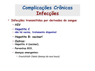 • Infecções transmitidas por derivados do sangue
– HIV
– Hepatite C
– não há vacina, tratamento disponível
– Hepatite B: vacinar!
– Outros:
– Hepatite A (vacinar),
– Parvovírus B19,
– doenças emergentes:
• Creutzfeldt-Jakob (doença da vaca louca)
Complicações Crônicas
Infecções
 