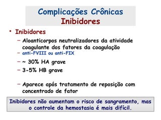 • Inibidores
– Aloanticorpos neutralizadores da atividade
coagulante dos fatores da coagulação
– anti-FVIII ou anti-FIX
– ~ 30% HA grave
– 3-5% HB grave
– Aparece após tratamento de reposição com
concentrado de fator
Complicações Crônicas
Inibidores
Inibidores não aumentam o risco de sangramento, mas
o controle da hemostasia é mais difícil.
 