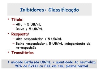 Inibidores: Classificação
• Título:
– Alto > 5 UB/mL
– Baixo ≤ 5 UB/mL
• Resposta:
– Alto respondedor > 5 UB/mL
– Baixo respondedor ≤ 5 UB/mL independente da
re-exposição
• Transitórios
1 unidade Bethesda UB/mL = quantidade Ac neutraliza
50% do FVIII ou FIX em 1mL plasma normal
 