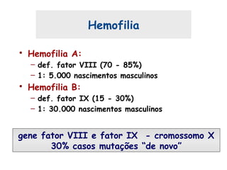 Hemofilia
• Hemofilia A:
– def. fator VIII (70 - 85%)
– 1: 5.000 nascimentos masculinos
• Hemofilia B:
– def. fator IX (15 - 30%)
– 1: 30.000 nascimentos masculinos
gene fator VIII e fator IX - cromossomo X
30% casos mutações “de novo”
 