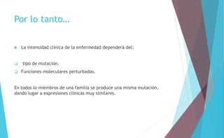 Por lo tanto… 
 La intensidad clínica de la enfermedad dependerá del: 
 tipo de mutación. 
 Funciones moleculares perturbadas. 
En todos lo miembros de una familia se produce una misma mutación, 
dando lugar a expresiones clínicas muy similares. 
 