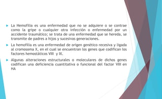  La Hemofilia es una enfermedad que no se adquiere o se contrae 
como la gripe o cualquier otra infección o enfermedad por un 
accidente traumático; se trata de una enfermedad que se hereda, se 
transmite de padres a hijos y sucesivas generaciones. 
 La hemofilia es una enfermedad de origen genético recesiva y ligada 
al cromosoma X, en el cual se encuentran los genes que codifican los 
factores hemostáticos VIII y IX. 
 Algunas alteraciones estructurales o moleculares de dichos genes 
codifican una deficiencia cuantitativa o funcional del factor VIII en 
HA 
 