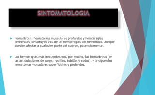  Hemartrosis, hematomas musculares profundos y hemorragias 
cerebrales constituyen 95% de las hemorragias del hemofílico, aunque 
pueden afectar a cualquier parte del cuerpo, potencialmente. 
 Las hemorragias más frecuentes son, por mucho, las hemartrosis (en 
las articulaciones de carga: rodillas, tobillos y codos), y le siguen los 
hematomas musculares superficiales y profundos. 
 