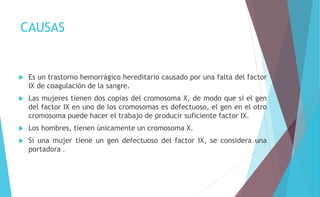 CAUSAS 
 Es un trastorno hemorrágico hereditario causado por una falta del factor 
IX de coagulación de la sangre. 
 Las mujeres tienen dos copias del cromosoma X, de modo que si el gen 
del factor IX en uno de los cromosomas es defectuoso, el gen en el otro 
cromosoma puede hacer el trabajo de producir suficiente factor IX. 
 Los hombres, tienen únicamente un cromosoma X. 
 Si una mujer tiene un gen defectuoso del factor IX, se considera una 
portadora . 
 