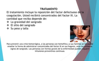 TRATAMIENTO 
El tratamiento incluye la reposición del factor defectuoso de la 
coagulación. Usted recibirá concentrados del factor IX. La 
cantidad que reciba depende de: 
 La gravedad del sangrado 
 El sitio del sangrado 
 Su peso y talla 
Para prevenir una crisis hemorrágica, a las personas con hemofilia y a sus familias se les puede 
enseñar la forma de administrar concentrados del factor IX en sus hogares, ante los primeros 
signos de sangrado. Las personas con formas graves de la enfermedad pueden requerir 
infusiones preventivas continuas. 
 