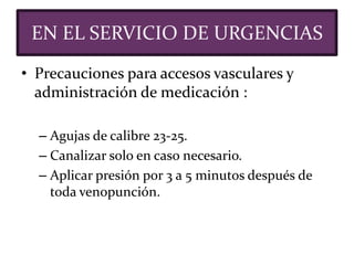• Precauciones para accesos vasculares y
administración de medicación :
– Agujas de calibre 23-25.
– Canalizar solo en caso necesario.
– Aplicar presión por 3 a 5 minutos después de
toda venopunción.
EN EL SERVICIO DE URGENCIAS
 