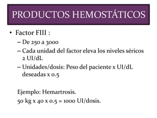 • Factor FIII :
– De 250 a 3000
– Cada unidad del factor eleva los niveles séricos
2 UI/dL
– Unidades/dosis: Peso del paciente x UI/dL
deseadas x 0.5
Ejemplo: Hemartrosis.
50 kg x 40 x 0.5 = 1000 UI/dosis.
PRODUCTOS HEMOSTÁTICOS
 