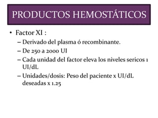 • Factor XI :
– Derivado del plasma ó recombinante.
– De 250 a 2000 UI
– Cada unidad del factor eleva los niveles sericos 1
UI/dL
– Unidades/dosis: Peso del paciente x UI/dL
deseadas x 1.25
PRODUCTOS HEMOSTÁTICOS
 