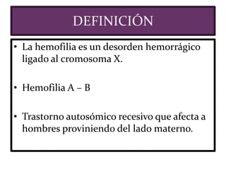 DEFINICIÓN
• La hemofilia es un desorden hemorrágico
ligado al cromosoma X.
• Hemofilia A – B
• Trastorno autosómico recesivo que afecta a
hombres proviniendo del lado materno.
 