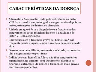 A hemofilia A é caracterizada pela deficiência no factor VIII. Isto  resulta em prolongados sangramentos depois de lesões, extracções de dentes, ou cirurgias. A idade em que é feito o diagnóstico e a frequência dos sangramentos estão relacionados com a actividade do factor VIII na coagulação.  Indivíduos com o tipo mais grave de  hemofilia A são frequentemente diagnosticados durante o primeiro ano de vida. Pessoas com hemofilia A, mas mais moderada, raramente têm sangramentos espontâneos;  Indivíduos com hemofilia A leve não têm sangramentos espontâneos, no entanto, sem tratamento, durante as cirurgias, extracções  de dentes e ferimentos mais graves ocorrem sangramentos.  CARACTERÍSTICAS DA DOENÇA 