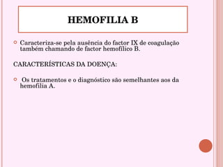 Caracteriza-se pela ausência do factor IX de coagulação também chamando de factor hemofílico B.  CARACTERÍSTICAS DA DOENÇA: Os tratamentos e o diagnóstico são semelhantes aos da hemofilia A. HEMOFILIA B 