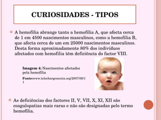A hemofilia abrange tanto a hemofilia A, que afecta cerca de 1 em 4500 nascimentos masculinos, como a hemofilia B, que afecta cerca de um em 25000 nascimentos masculinos. Desta forma aproximadamente 80% dos indivíduos afectados com hemofilia têm deficiência do factor VIII. CURIOSIDADES - TIPOS Imagem 4:  Nascimentos afectados pela hemofilia Fonte: www.telechargementz.org/2007/09/11 As deficiências dos factores II, V, VII, X, XI, XII são coagulopatias mais raras e não são designadas pelo termo hemofilia. 