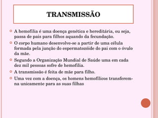 A hemofilia é uma doença genética e hereditária, ou seja, passa de pais para filhos aquando da fecundação. O corpo humano desenvolve-se a partir de uma célula formada pela junção do espermatozóide do pai com o óvulo da mãe.  Segundo a Organização Mundial de Saúde uma em cada dez mil pessoas sofre de hemofilia. A transmissão é feita de mãe para filho.  Uma vez com a doença, os homens hemofílicos transferem-na unicamente para as suas filhas  TRANSMISSÃO 