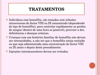 Indivíduos com hemofilia, são tratados com infusões intravenosas do factor VIII ou IX concentrado (dependendo do tipo de hemofilia), para controlar rapidamente as perdas de sangue (dentro de uma hora se possível), prevenir a dor, deficiências e doenças crónicas.  Crianças com um histórico familiar de hemofilia não devem ser circuncidados, a não ser que a hemofilia esteja excluída ou que seja administrada uma concentração de factor VIII ou IX antes e depois deste procedimento.  Injecções intramusculares devem ser evitadas.  TRATAMENTOS 