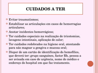 Evitar traumatismos; Estabilizar as articulações em casos de hemorragias articulares;  Anotar incidentes hemorrágicos; Ter cuidados especiais na realização de tricotomias, lavagens intestinais, aplicação de calor; Ter cuidados redobrados na higiene oral, atentando para não magoar a gengiva e mucosa oral; Dispor de um cartão de identificação do hemofílico, que deverá ter: grupo sanguíneo, factor Rh, pessoa a ser avisada em caso de urgência, nome do médico e endereço do hospital em que faz tratamento. CUIDADOS A TER 
