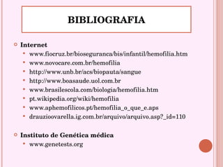 BIBLIOGRAFIA Internet www.fiocruz.br/bioseguranca/bis/infantil/hemofilia.htm www.novocare.com.br/hemofilia http://www.unb.br/acs/biopauta/sangue http://www.boasaude.uol.com.br www.brasilescola.com/biologia/hemofilia.htm pt.wikipedia.org/wiki/hemofilia www.aphemofilicos.pt/hemofilia_o_que_e.aps drauzioovarella.ig.com.br/arquivo/arquivo.asp?_id=110 Instituto de Genética médica www.genetests.org 
