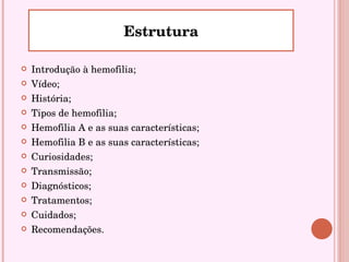 Introdução à hemofilia; Vídeo; História; Tipos de hemofilia; Hemofilia A e as suas características; Hemofilia B e as suas características; Curiosidades; Transmissão; Diagnósticos; Tratamentos; Cuidados; Recomendações. Estrutura 