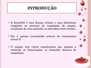 A hemofilia é uma doença crónica e uma deficiência congénita no processo de coagulação do sangue, resultante de uma anomalia ou desordem neste mesmo. Ela é apenas transmitida através do cromossoma sexual X.  O sangue tem vários constituintes que ajudam a controlar as hemorragias, os chamados factores de coagulação.   INTRODUÇÃO 