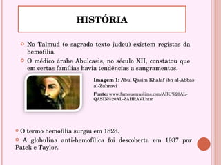 No Talmud (o sagrado texto judeu) existem registos da hemofilia. O médico árabe Abulcasis, no século XII, constatou que em certas famílias havia tendências a sangramentos. HISTÓRIA O termo hemofilia surgiu em 1828.  A globulina anti-hemofílica foi descoberta em 1937 por Patek e Taylor. Imagem 1:  Abul Qasim Khalaf ibn al-Abbas al-Zahravi   Fonte:  www.famousmuslims.com/ABU%20AL-QASIN%20AL-ZAHRAVI.htm 