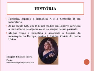 Pavlosky, separou a hemofilia A e a hemofilia B em laboratório.  Já no século XIX, em 1840 um médico em Londres verificou a inexistência de alguma coisa no sangue de um paciente. Muitas vezes a hemofilia é associada à história da monarquia da Europa, devido à Rainha Vitória do Reino Unido. HISTÓRIA Imagem 2:   R ainha Vitória Fonte:  www.iao.web.pt/script/curio.htm 