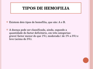 Existem dois tipos de hemofilia, que são: A e B.  A doença pode ser classificada, ainda, segundo a quantidade do factor deficitário, em três categorias: grave( factor menor do que 1%), moderada ( de 1% a 5%) e leve (acima de 5%). TIPOS DE HEMOFILIA 