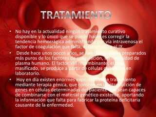 • No hay en la actualidad ningún tratamiento curativo
disponible y lo único que se puede hacer es corregir la
tendencia hemorrágica administrando por vía intravenosa el
factor de coagulación que falta, el factor VIII o el IX.
• Desde hace unos pocos años, se han desarrollado preparados
más puros de los factores de coagulación, sin necesidad de
plasma humano. El factor VIII recombinante, el más
masificado, se produce a partir de células cultivadas en
laboratorio.
• Hoy en día existen enormes expectativas de tratamiento
mediante terapia génica, que consiste en la introducción de
genes en células determinadas del paciente que sean capaces
de combinarse con el material genético existente, aportando
la información que falta para fabricar la proteína deficitaria
causante de la enfermedad.

 