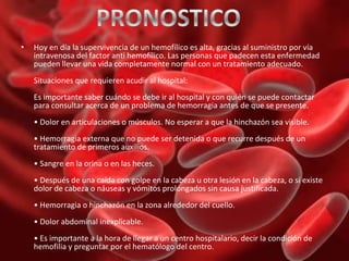 •

Hoy en día la supervivencia de un hemofílico es alta, gracias al suministro por vía
intravenosa del factor anti hemofílico. Las personas que padecen esta enfermedad
pueden llevar una vida completamente normal con un tratamiento adecuado.
Situaciones que requieren acudir al hospital:
Es importante saber cuándo se debe ir al hospital y con quién se puede contactar
para consultar acerca de un problema de hemorragia antes de que se presente.
• Dolor en articulaciones o músculos. No esperar a que la hinchazón sea visible.
• Hemorragia externa que no puede ser detenida o que recurre después de un
tratamiento de primeros auxilios.
• Sangre en la orina o en las heces.
• Después de una caída con golpe en la cabeza u otra lesión en la cabeza, o si existe
dolor de cabeza o náuseas y vómitos prolongados sin causa justificada.
• Hemorragia o hinchazón en la zona alrededor del cuello.
• Dolor abdominal inexplicable.
• Es importante a la hora de llegar a un centro hospitalario, decir la condición de
hemofilia y preguntar por el hematólogo del centro.

 