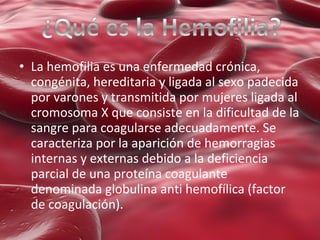 • La hemofilia es una enfermedad crónica,
congénita, hereditaria y ligada al sexo padecida
por varones y transmitida por mujeres ligada al
cromosoma X que consiste en la dificultad de la
sangre para coagularse adecuadamente. Se
caracteriza por la aparición de hemorragias
internas y externas debido a la deficiencia
parcial de una proteína coagulante
denominada globulina anti hemofílica (factor
de coagulación).

 