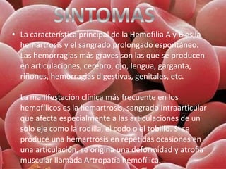 • La característica principal de la Hemofilia A y B es la
hemartrosis y el sangrado prolongado espontáneo.
Las hemorragias más graves son las que se producen
en articulaciones, cerebro, ojo, lengua, garganta,
riñones, hemorragias digestivas, genitales, etc.
La manifestación clínica más frecuente en los
hemofílicos es la hemartrosis, sangrado intraarticular
que afecta especialmente a las articulaciones de un
solo eje como la rodilla, el codo o el tobillo. Si se
produce una hemartrosis en repetidas ocasiones en
una articulación, se origina una deformidad y atrofia
muscular llamada Artropatía hemofílica.

 
