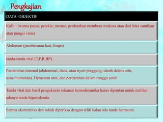 Pengkajian 
DATA OBJEKTIF 
Kulit : (warna pucat, petekie, memar, perdarahan membran mukosa atau dari luka suntikan 
atau pungsi vena) 
Abdomen (pembesaran hati, limpa) 
tanda-tanda vital (T,P,R,BP). 
Perdarahan internal (abdominal, dada, atau nyeri pinggang, darah dalam urin, 
usus/muntahan). Hematom otot, dan perdarahan dalam rongga sendi. 
Tanda vital dan hasil pengukuran tekanan hemodinamika harus dipantau untuk melihat 
adanya tanda hipovolemia. 
Semua ekstremitas dan tubuh diperiksa dengan teliti kalau ada tanda hematom. 
 