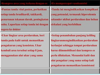•Kompres area yang terkena dengan es •Es mempercepat vasokontrisi 
•Pantau tanda vital pasien, perhatikan 
setiap tanda bradikardi, takikardi, 
penurunan tekanan darah, peningkatan 
suhu. Laporkan setiap tanda ini dengan 
segera ke dokter 
•Tanda ini mengindikasikan komplikasi 
yang potensial, termasuk hipovolemia 
sekunder akibat perdarahan dan beban 
sirkulasi yang berlebihan 
•Ukur lingkar area perdarahan, beri 
tanda pada kulit untuk memastikan 
pengukuran yang konsisten. Ukur 
kembali area tersebut setiap 8 jam, 
menggunakan alat ukur yang sama 
•Setiap penambahan panjang keliling 
lingkaranmengindikasikan perdarahan 
berlanjut sehingga tempat perdarahan 
harus diimmobilisasi dan kompres es 
perlu dilakukan. Menandai kulit dan 
alat pengukur yang sama setiap kali 
pengukuran memastikan konsistensi 
 