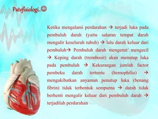 Patofisiologi.. 
Ketika mengalami perdarahan  terjadi luka pada 
pembuluh darah (yaitu saluran tempat darah 
mengalir keseluruh tubuh)  lalu darah keluar dari 
pembuluh Pembuluh darah mengerut/ mengecil 
 Keping darah (trombosit) akan menutup luka 
pada pembuluh  Kekurangan jumlah factor 
pembeku darah tertentu (hemophilia)  
mengakibatkan anyaman penutup luka (benang 
fibrin) tidak terbentuk sempurna  darah tidak 
berhenti mengalir keluar dari pembuluh darah  
terjadilah perdarahan 
 