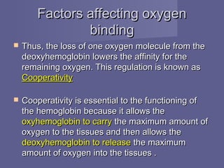 Factors affecting oxygenFactors affecting oxygen
bindingbinding
 Thus, the loss of one oxygen molecule from theThus, the loss of one oxygen molecule from the
deoxyhemoglobin lowers the affinity for thedeoxyhemoglobin lowers the affinity for the
remaining oxygen. This regulation is known asremaining oxygen. This regulation is known as
CooperativityCooperativity
 Cooperativity is essential to the functioning ofCooperativity is essential to the functioning of
the hemoglobin because it allows thethe hemoglobin because it allows the
oxyhemoglobin to carryoxyhemoglobin to carry the maximum amount ofthe maximum amount of
oxygen to the tissues and then allows theoxygen to the tissues and then allows the
deoxyhemoglobin to releasedeoxyhemoglobin to release the maximumthe maximum
amount of oxygen into the tissues .amount of oxygen into the tissues .
 
