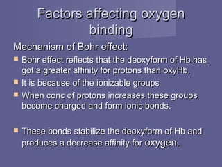 Factors affecting oxygenFactors affecting oxygen
bindingbinding
Mechanism of Bohr effect:Mechanism of Bohr effect:
 Bohr effect reflects that the deoxyform of Hb hasBohr effect reflects that the deoxyform of Hb has
got a greater affinity for protons than oxyHb.got a greater affinity for protons than oxyHb.
 It is because of the ionizable groupsIt is because of the ionizable groups
 When conc of protons increases these groupsWhen conc of protons increases these groups
become charged and form ionic bonds.become charged and form ionic bonds.
 These bonds stabilize the deoxyform of Hb andThese bonds stabilize the deoxyform of Hb and
produces a decrease affinity forproduces a decrease affinity for oxygen.oxygen.
 