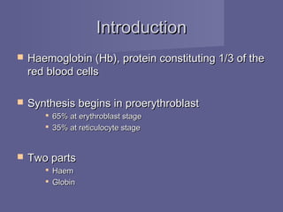 IntroductionIntroduction
 Haemoglobin (Hb), protein constituting 1/3 of theHaemoglobin (Hb), protein constituting 1/3 of the
red blood cellsred blood cells
 Synthesis begins in proerythroblastSynthesis begins in proerythroblast
 65% at erythroblast stage65% at erythroblast stage
 35% at reticulocyte stage35% at reticulocyte stage
 Two partsTwo parts
 HaemHaem
 GlobinGlobin
 