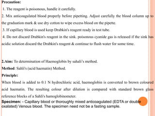 Precaution:
1. The reagent is poisonous, handle it carefully.
2. Mix anticoagulated blood properly before pipetting. Adjust carefully the blood column up to
the graduation mark & use dry cotton to wipe excess blood on the pipette.
3. If capillary blood is used keep Drabkin's reagent ready in test tube.
4. Do not discard Drabkin's reagent in the sink. poisonous cyanide gas is released if the sink has
acidic solution discard the Drabkin's reagent & continue to flush water for some time.
2.Aim: To determination of Haemoglobin by sahali’s method.
Method: Sahli's (acid haematin) Method.
Principle:
When blood is added to 0.1 N hydrochloric acid, haemoglobin is converted to brown coloured
acid haematin. The resulting colour after dilution is compared with standard brown glass
reference blocks of a Sahli's hamoglobinometer.
Specimen: - Capillary blood or thoroughly mixed anticoagulated (EDTA or double
oxalated) Venous blood. The specimen need not be a fasting sample.
 