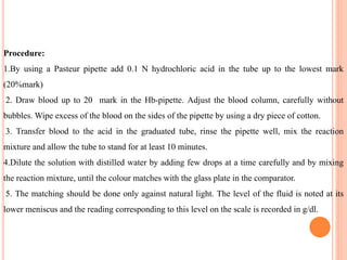 Procedure:
1.By using a Pasteur pipette add 0.1 N hydrochloric acid in the tube up to the lowest mark
(20%mark)
2. Draw blood up to 20 mark in the Hb-pipette. Adjust the blood column, carefully without
bubbles. Wipe excess of the blood on the sides of the pipette by using a dry piece of cotton.
3. Transfer blood to the acid in the graduated tube, rinse the pipette well, mix the reaction
mixture and allow the tube to stand for at least 10 minutes.
4.Dilute the solution with distilled water by adding few drops at a time carefully and by mixing
the reaction mixture, until the colour matches with the glass plate in the comparator.
5. The matching should be done only against natural light. The level of the fluid is noted at its
lower meniscus and the reading corresponding to this level on the scale is recorded in g/dl.
 