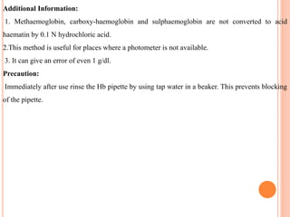 Additional Information:
1. Methaemoglobin, carboxy-haemoglobin and sulphaemoglobin are not converted to acid
haematin by 0.1 N hydrochloric acid.
2.This method is useful for places where a photometer is not available.
3. It can give an error of even 1 g/dl.
Precaution:
Immediately after use rinse the Hb pipette by using tap water in a beaker. This prevents blocking
of the pipette.
 