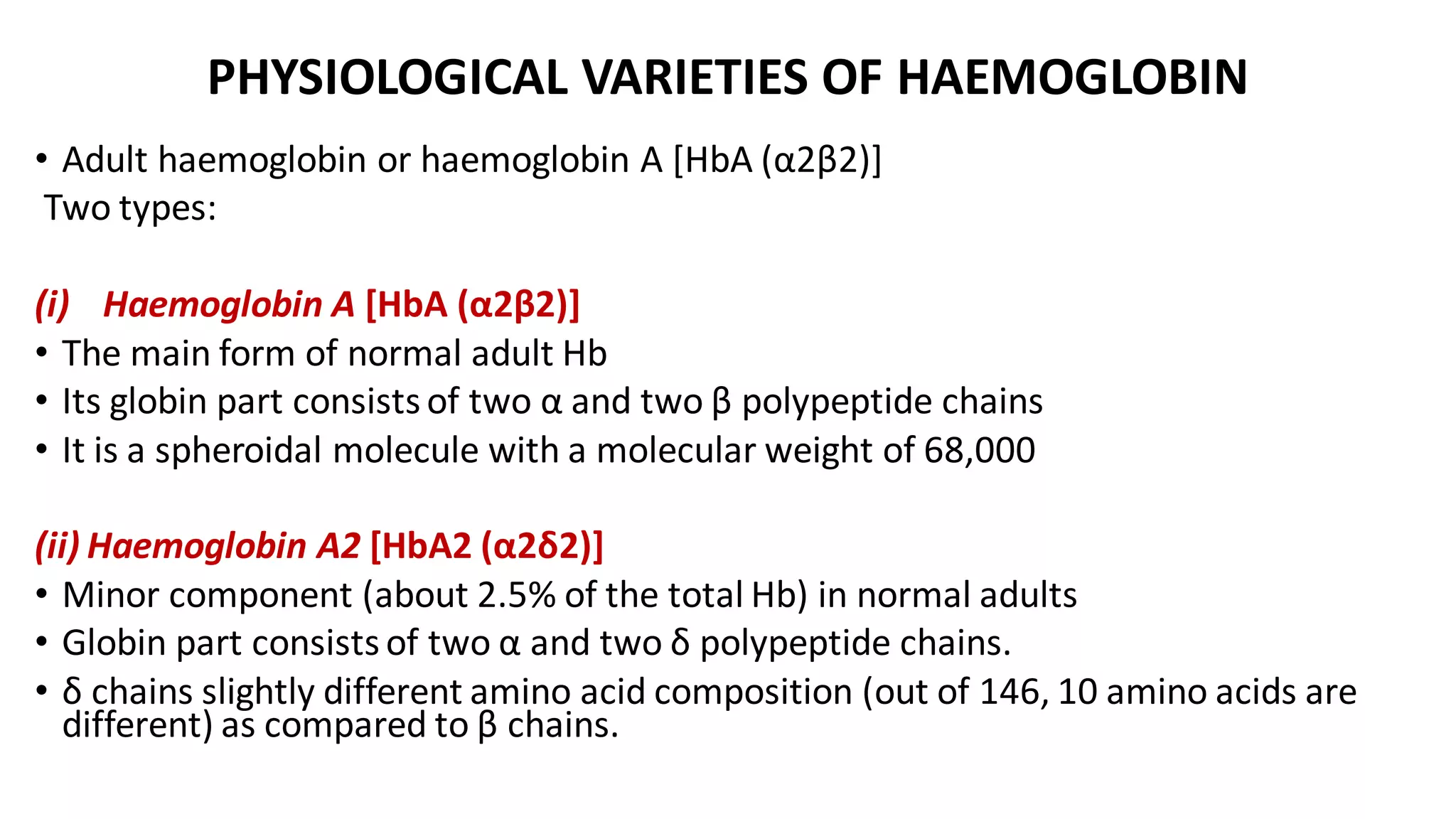 PHYSIOLOGICAL VARIETIES OF HAEMOGLOBIN
• Adult haemoglobin or haemoglobin A [HbA (α2β2)]
Two types:
(i) Haemoglobin A [HbA (α2β2)]
• The main form of normal adult Hb
• Its globin part consists of two α and two β polypeptide chains
• It is a spheroidal molecule with a molecular weight of 68,000
(ii) Haemoglobin A2 [HbA2 (α2δ2)]
• Minor component (about 2.5% of the total Hb) in normal adults
• Globin part consists of two α and two δ polypeptide chains.
• δ chains slightly different amino acid composition (out of 146, 10 amino acids are
different) as compared to β chains.
 