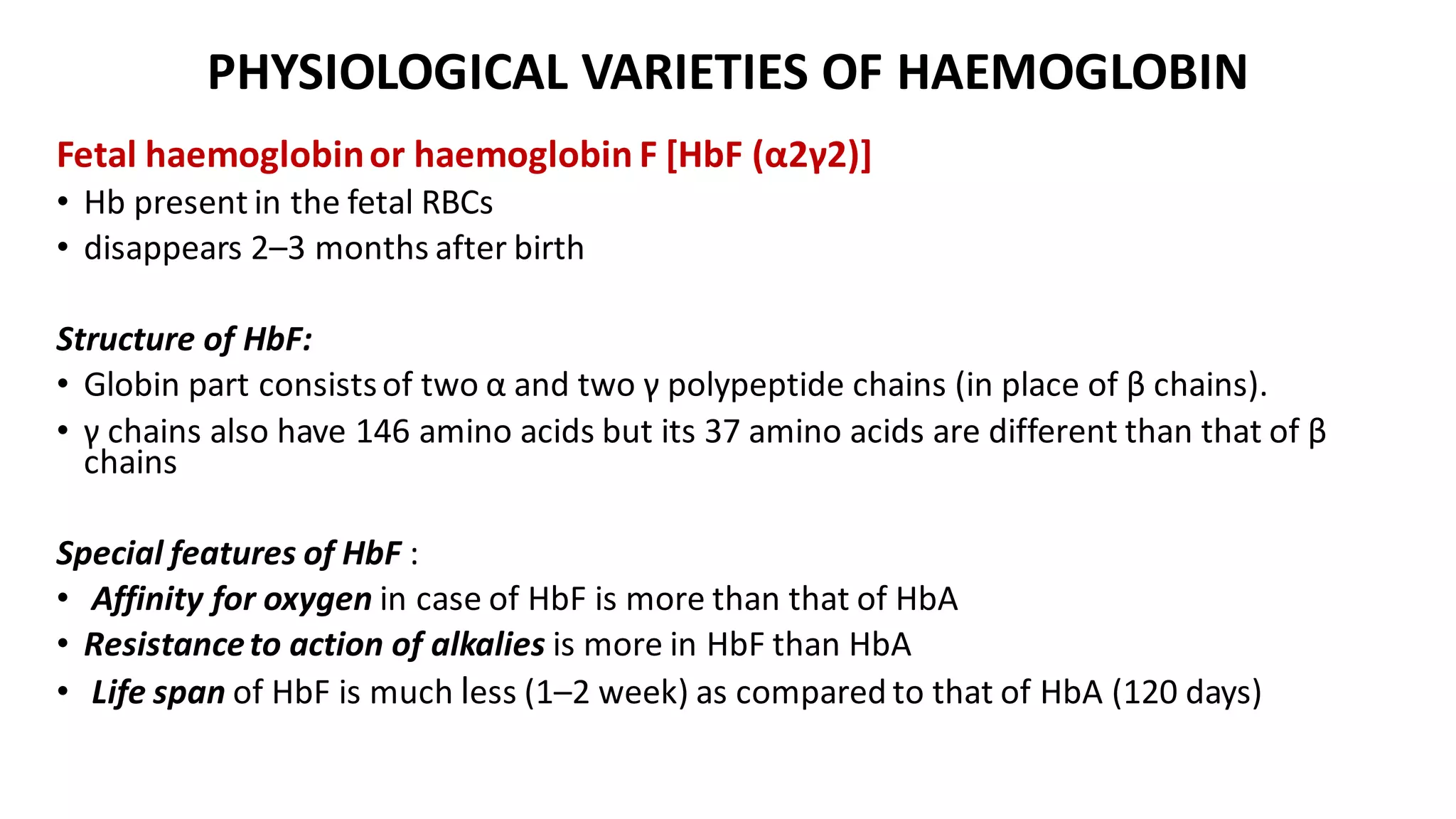 PHYSIOLOGICAL VARIETIES OF HAEMOGLOBIN
Fetal haemoglobinor haemoglobin F [HbF (α2γ2)]
• Hb present in the fetal RBCs
• disappears 2–3 months after birth
Structure of HbF:
• Globin part consistsof two α and two γ polypeptide chains (in place of β chains).
• γ chains also have 146 amino acids but its 37 amino acids are different than that of β
chains
Special features of HbF :
• Affinity for oxygen in case of HbF is more than that of HbA
• Resistanceto action of alkalies is more in HbF than HbA
• Life span of HbF is much less (1–2 week) as compared to that of HbA (120 days)
 