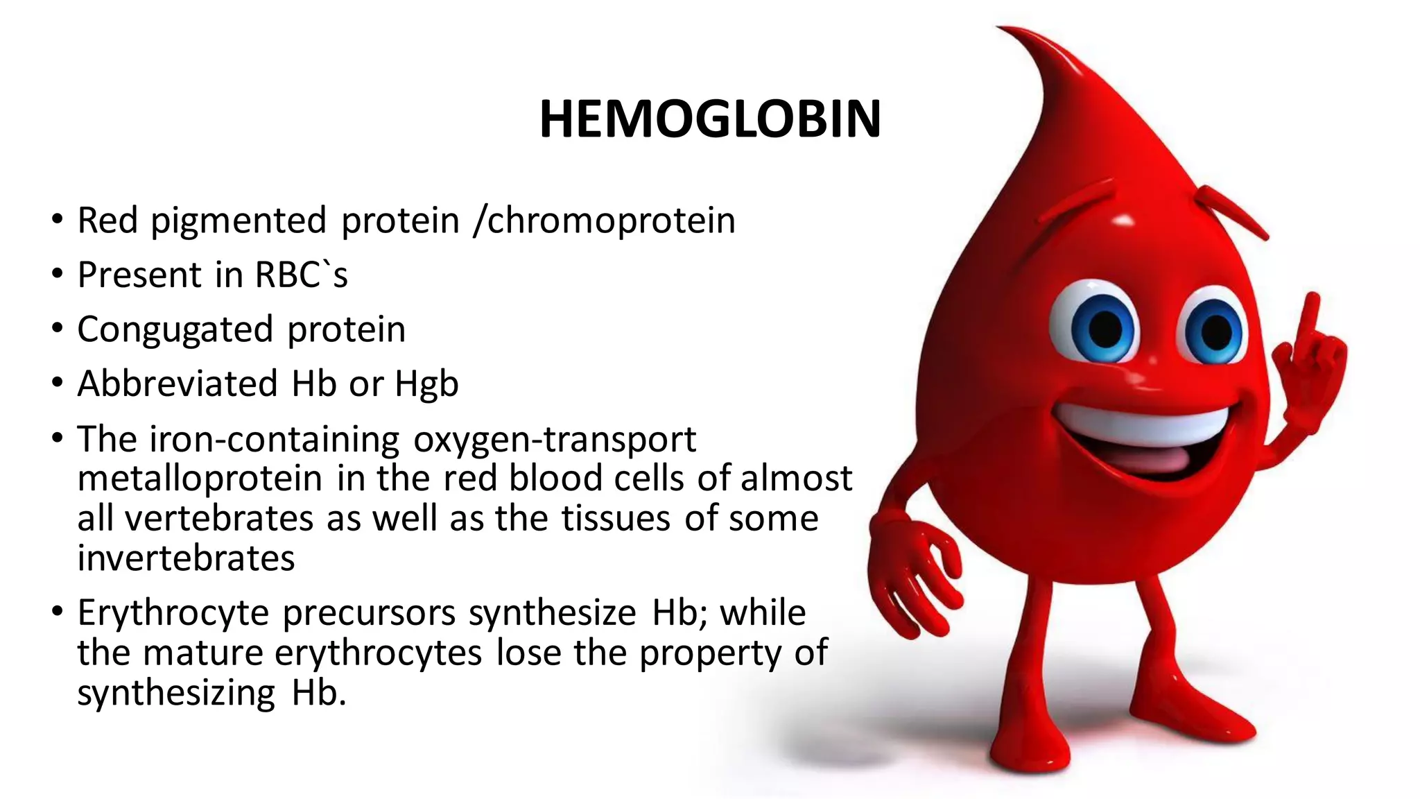 HEMOGLOBIN
• Red pigmented protein /chromoprotein
• Present in RBC`s
• Congugated protein
• Abbreviated Hb or Hgb
• The iron-containing oxygen-transport
metalloprotein in the red blood cells of almost
all vertebrates as well as the tissues of some
invertebrates
• Erythrocyte precursors synthesize Hb; while
the mature erythrocytes lose the property of
synthesizing Hb.
 