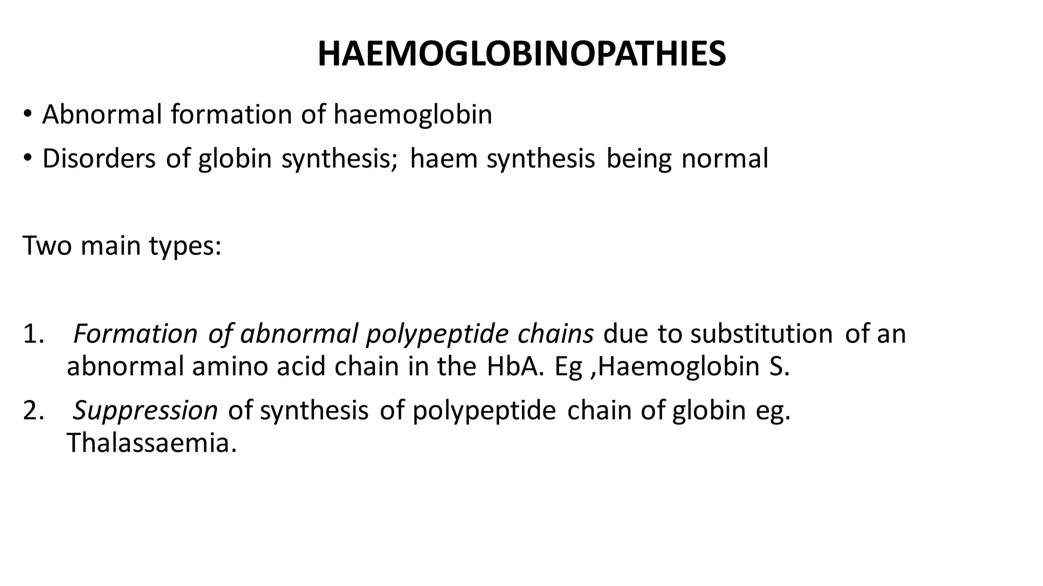 HAEMOGLOBINOPATHIES
• Abnormal formation of haemoglobin
• Disorders of globin synthesis; haem synthesis being normal
Two main types:
1. Formation of abnormal polypeptide chains due to substitution of an
abnormal amino acid chain in the HbA. Eg ,Haemoglobin S.
2. Suppression of synthesis of polypeptide chain of globin eg.
Thalassaemia.
 