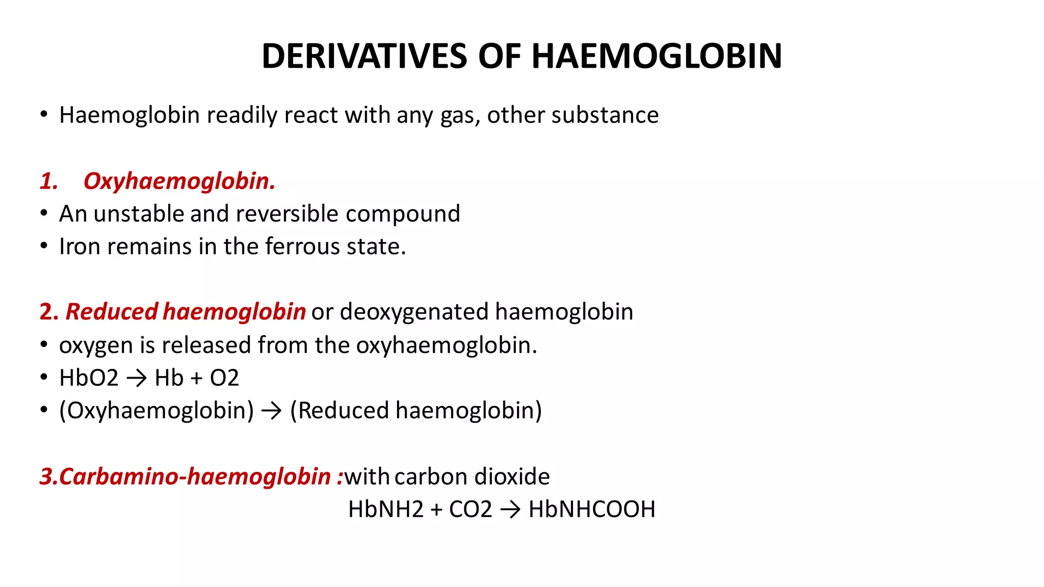 DERIVATIVES OF HAEMOGLOBIN
• Haemoglobin readily react with any gas, other substance
1. Oxyhaemoglobin.
• An unstable and reversible compound
• Iron remains in the ferrous state.
2. Reduced haemoglobin or deoxygenated haemoglobin
• oxygen is released from the oxyhaemoglobin.
• HbO2 → Hb + O2
• (Oxyhaemoglobin) → (Reduced haemoglobin)
3.Carbamino-haemoglobin :withcarbon dioxide
HbNH2 + CO2 → HbNHCOOH
 