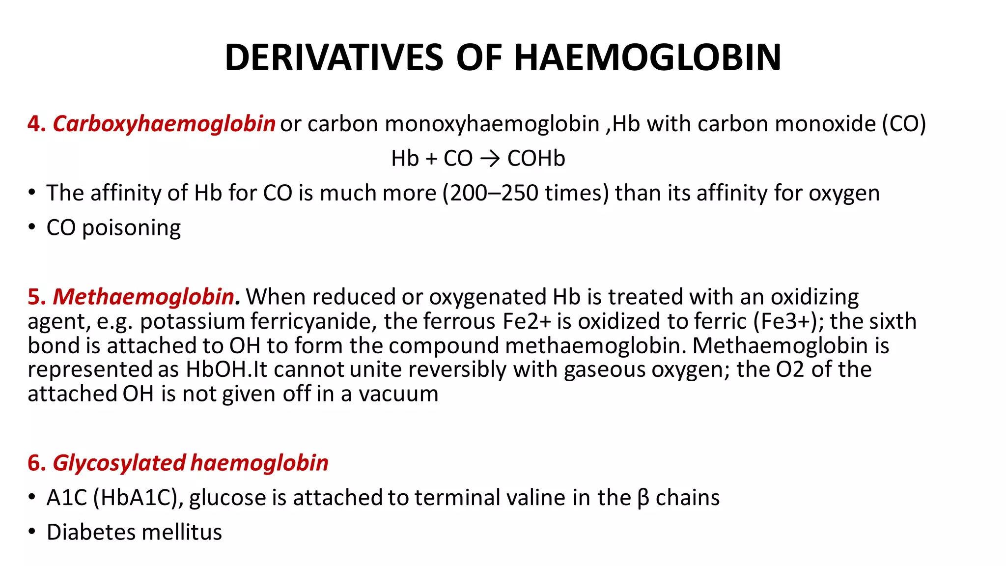 DERIVATIVES OF HAEMOGLOBIN
4. Carboxyhaemoglobinor carbon monoxyhaemoglobin ,Hb with carbon monoxide (CO)
Hb + CO → COHb
• The affinity of Hb for CO is much more (200–250 times) than its affinity for oxygen
• CO poisoning
5. Methaemoglobin.When reduced or oxygenated Hb is treated with an oxidizing
agent, e.g. potassium ferricyanide, the ferrous Fe2+ is oxidized to ferric (Fe3+); the sixth
bond is attached to OH to form the compound methaemoglobin. Methaemoglobin is
represented as HbOH.It cannot unite reversibly with gaseous oxygen; the O2 of the
attached OH is not given off in a vacuum
6. Glycosylated haemoglobin
• A1C (HbA1C), glucose is attached to terminal valine in the β chains
• Diabetes mellitus
 
