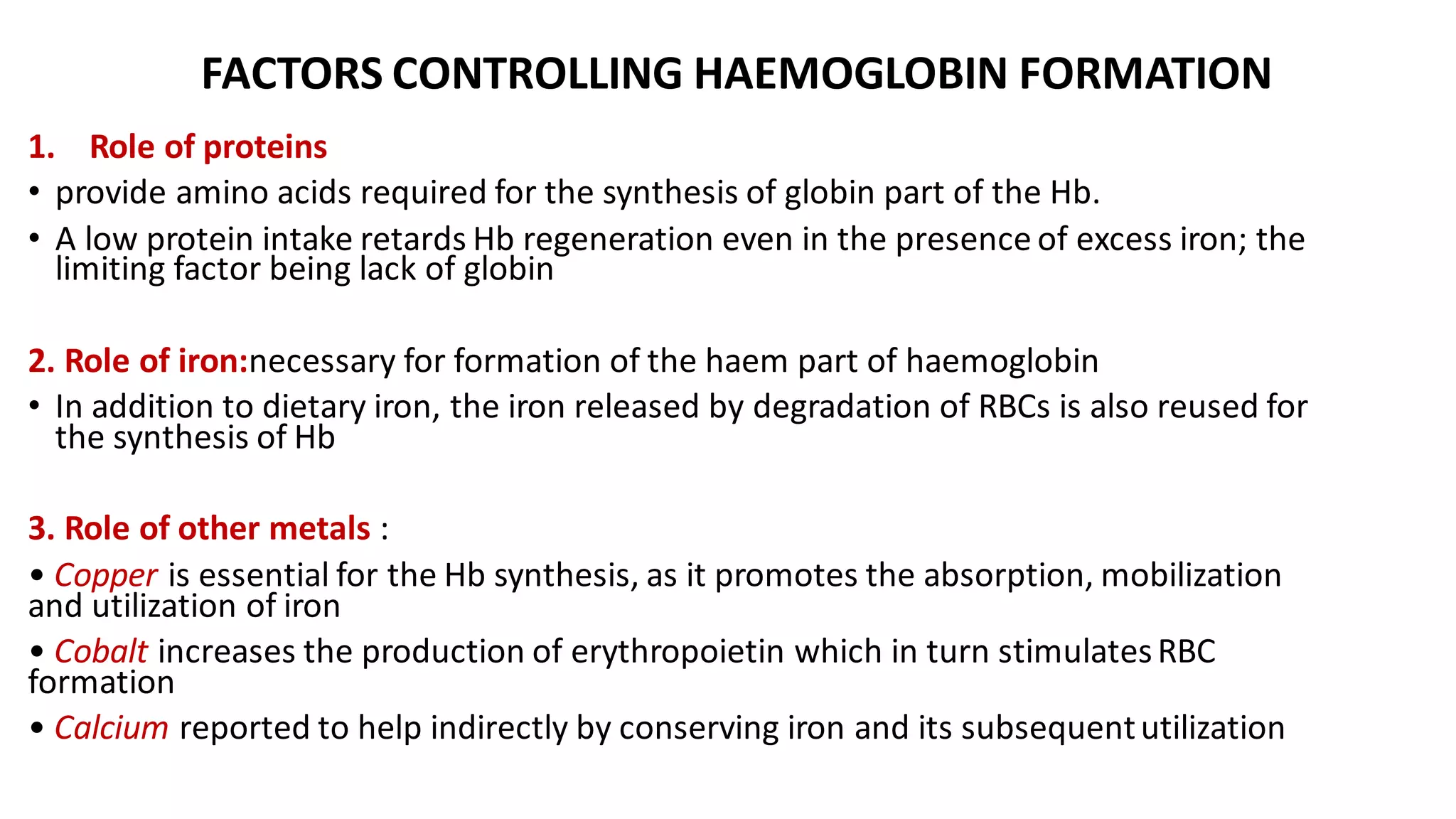 FACTORS CONTROLLING HAEMOGLOBIN FORMATION
1. Role of proteins
• provide amino acids required for the synthesis of globin part of the Hb.
• A low protein intake retards Hb regeneration even in the presence of excess iron; the
limiting factor being lack of globin
2. Role of iron:necessary for formation of the haem part of haemoglobin
• In addition to dietary iron, the iron released by degradation of RBCs is also reused for
the synthesis of Hb
3. Role of other metals :
• Copper is essential for the Hb synthesis, as it promotes the absorption, mobilization
and utilization of iron
• Cobalt increases the production of erythropoietin which in turn stimulatesRBC
formation
• Calcium reported to help indirectly by conserving iron and its subsequentutilization
 