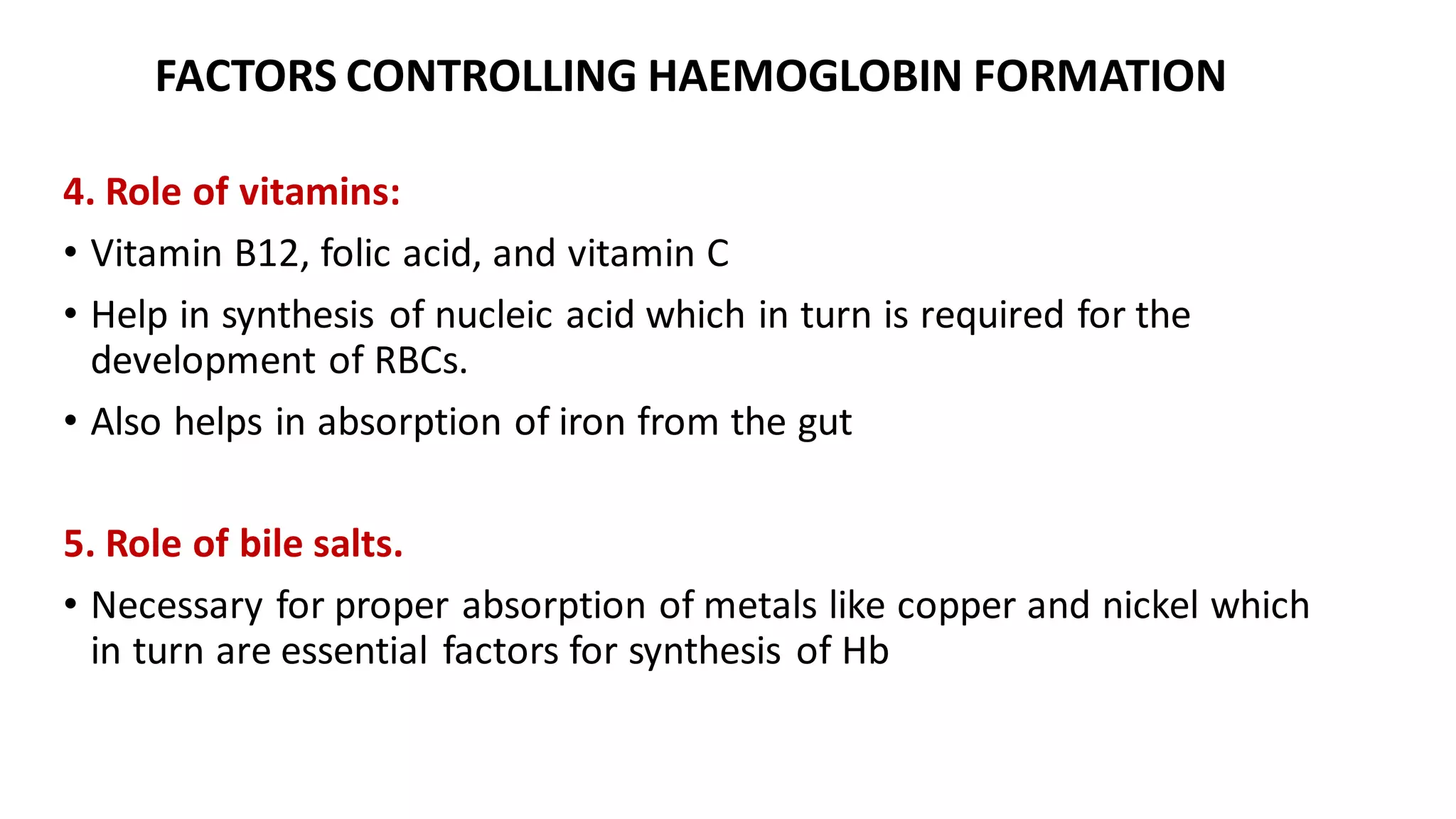 FACTORS CONTROLLING HAEMOGLOBIN FORMATION
4. Role of vitamins:
• Vitamin B12, folic acid, and vitamin C
• Help in synthesis of nucleic acid which in turn is required for the
development of RBCs.
• Also helps in absorption of iron from the gut
5. Role of bile salts.
• Necessary for proper absorption of metals like copper and nickel which
in turn are essential factors for synthesis of Hb
 