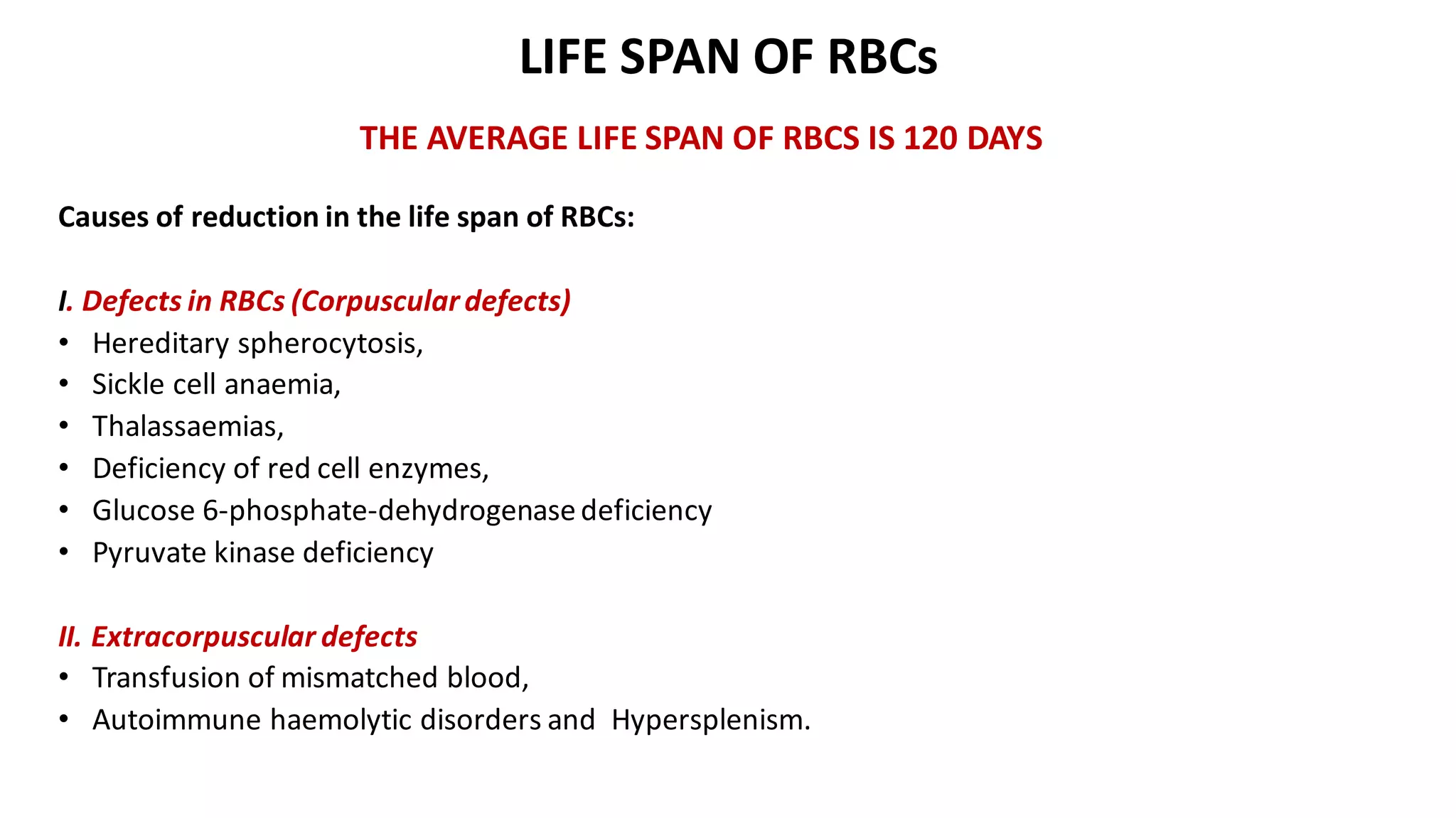 LIFE SPAN OF RBCs
THE AVERAGE LIFE SPAN OF RBCS IS 120 DAYS
Causes of reduction in the life span of RBCs:
I. Defects in RBCs (Corpusculardefects)
• Hereditary spherocytosis,
• Sickle cell anaemia,
• Thalassaemias,
• Deficiency of red cell enzymes,
• Glucose 6-phosphate-dehydrogenasedeficiency
• Pyruvate kinase deficiency
II. Extracorpuscular defects
• Transfusion of mismatched blood,
• Autoimmune haemolytic disorders and Hypersplenism.
 