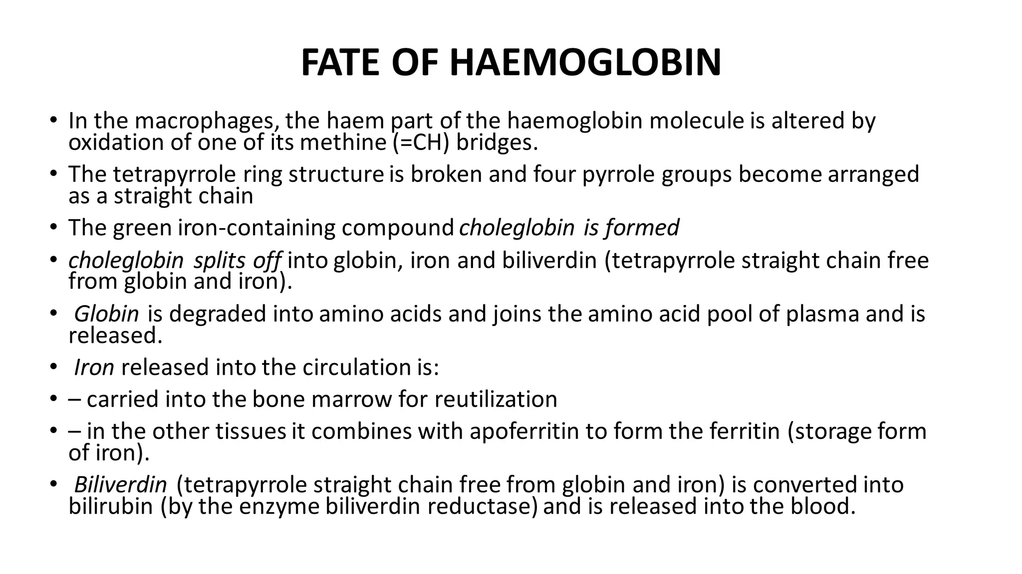 FATE OF HAEMOGLOBIN
• In the macrophages, the haem part of the haemoglobin molecule is altered by
oxidation of one of its methine (=CH) bridges.
• The tetrapyrrole ring structure is broken and four pyrrole groups become arranged
as a straight chain
• The green iron-containing compound choleglobin is formed
• choleglobin splits off into globin, iron and biliverdin (tetrapyrrole straight chain free
from globin and iron).
• Globin is degraded into amino acids and joins the amino acid pool of plasma and is
released.
• Iron released into the circulation is:
• – carried into the bone marrow for reutilization
• – in the other tissues it combines with apoferritin to form the ferritin (storage form
of iron).
• Biliverdin (tetrapyrrole straight chain free from globin and iron) is converted into
bilirubin (by the enzyme biliverdin reductase) and is released into the blood.
 